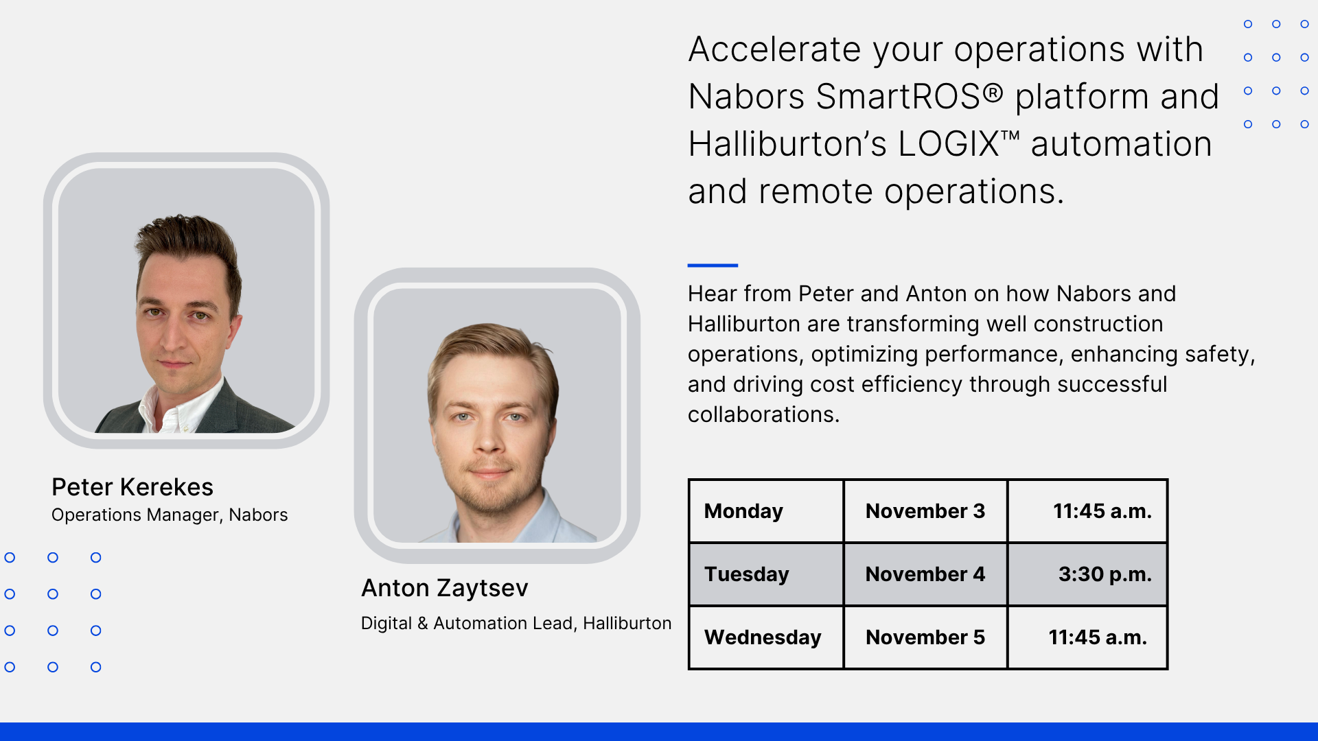 Accelerate your operations with Nabors SmartROS® platform and Halliburton's LOGIX™ automation and remote operations. Hear from Peter and Anton on how Nabors and Halliburton are transforming well construction operations, optimizing performance, enhancing safety, and driving cost efficiency through successful collaborations. Peter Kerekes. Operations Manager, Nabors. Anton Zaytsev. Digital & Automation Lead, Halliburton. Monday November 3, 11:45 a.m. Tuesday, November 4 3:30 p.m. Wednesday, November 5, 11:45