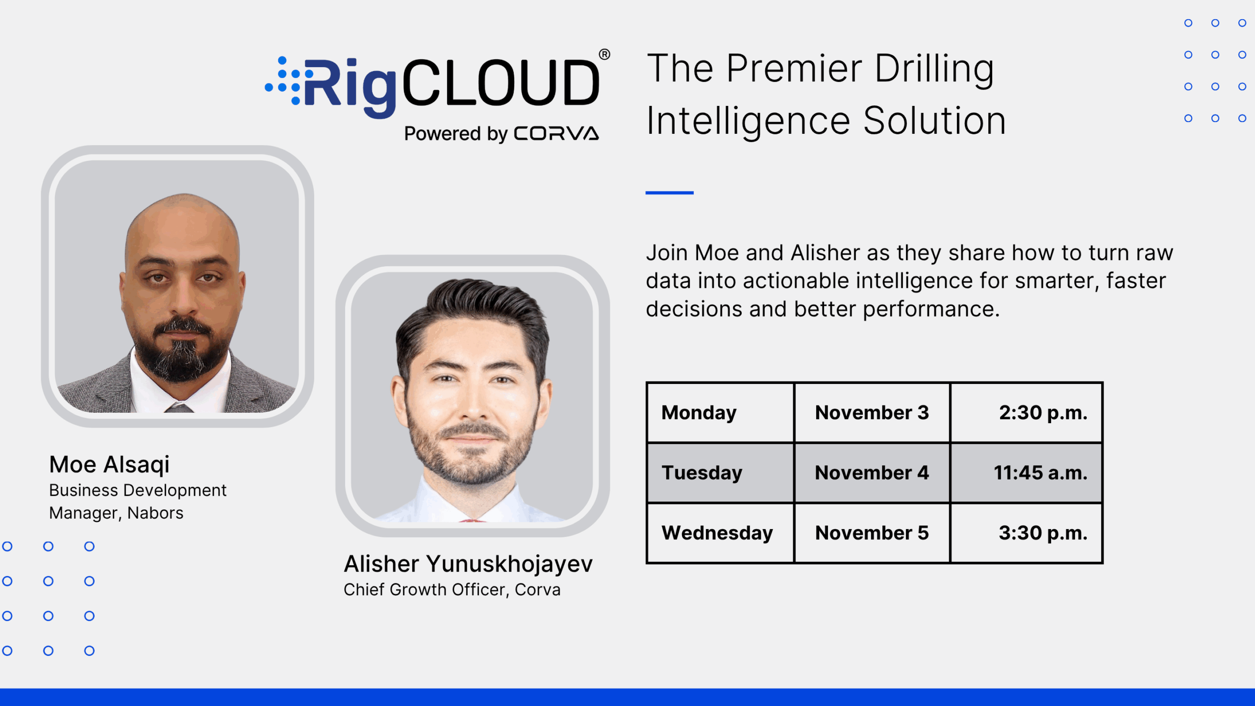 The Premier Drilling Intelligence Solution. Join Moe and Alisher as they share how to turn raw data into actionable intelligence for smarter, faster decisions and better performance. Moe Alsaqi Business Development Manger, Nabors. Alisher Yunuskhojayev. Chief Growth Officer, Corva.  Monday November 3 2:30 p.m. Tuesday November 4 11:45 a.m. Wednesday November 5 3:30 p.m.